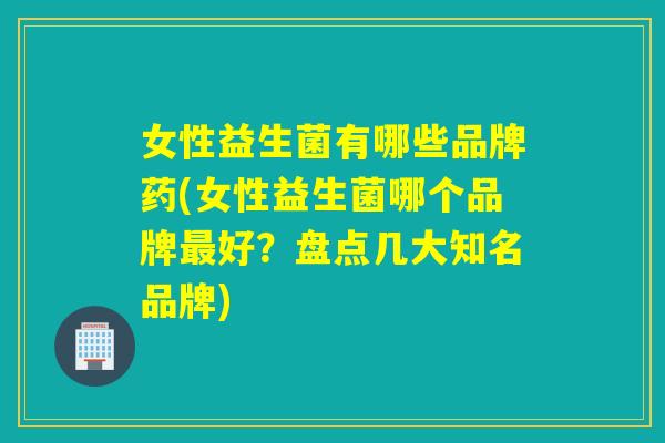 女性益生菌有哪些品牌药(女性益生菌哪个品牌好？盘点几大知名品牌)