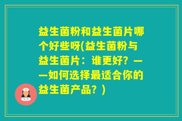 益生菌粉和益生菌片哪个好些呀(益生菌粉与益生菌片：谁更好？——如何选择适合你的益生菌产品？)