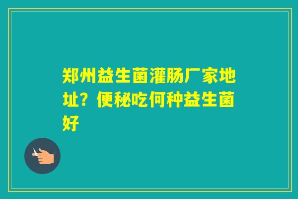郑州益生菌灌肠厂家地址？吃何种益生菌好