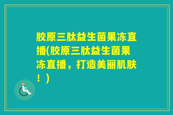 胶原三肽益生菌果冻直播(胶原三肽益生菌果冻直播，打造美丽！)