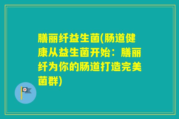 膳丽纤益生菌(肠道健康从益生菌开始：膳丽纤为你的肠道打造完美菌群)