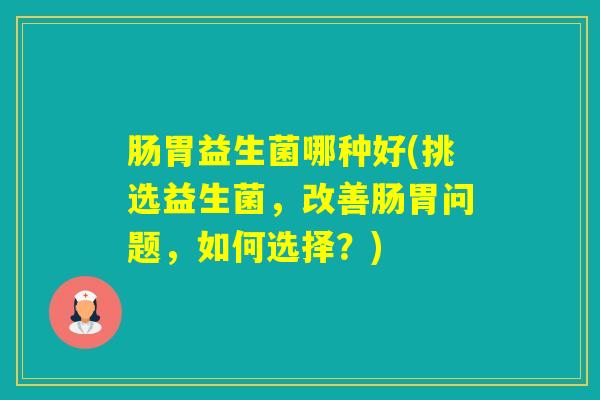 肠胃益生菌哪种好(挑选益生菌,改善肠胃问题,如何选择?) 肠胃益生菌哪种好(挑选益生菌,改善肠胃问题,如何选择?)
