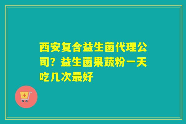 西安复合益生菌代理公司？益生菌果蔬粉一天吃几次好