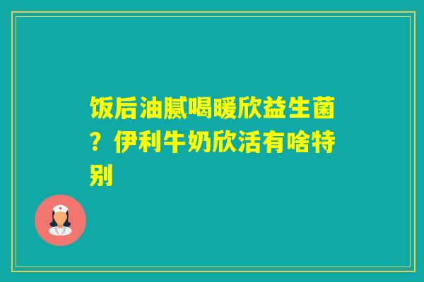 饭后油腻喝暖欣益生菌？伊利牛奶欣活有啥特别