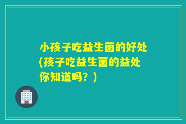 小孩子吃益生菌的好处(孩子吃益生菌的益处你知道吗？)