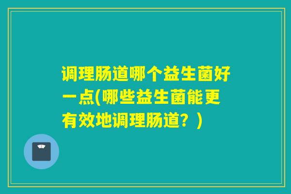 调理肠道哪个益生菌好一点(哪些益生菌能更有效地调理肠道?) 调理肠道哪个益生菌好一点(哪些益生菌能更有效地调理肠道?)
