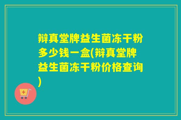 辩真堂牌益生菌冻干粉多少钱一盒(辩真堂牌益生菌冻干粉价格查询)