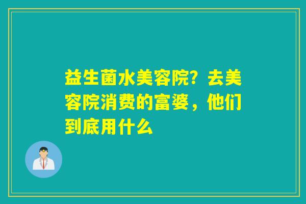 益生菌水美容院？去美容院消费的富婆，他们到底用什么