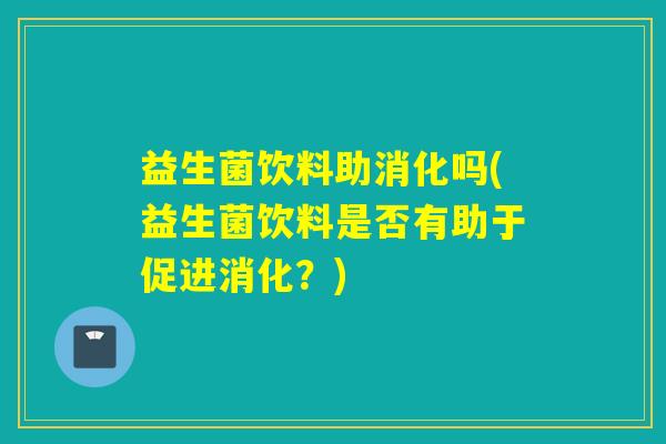 益生菌饮料助消化吗(益生菌饮料是否有助于促进消化？)