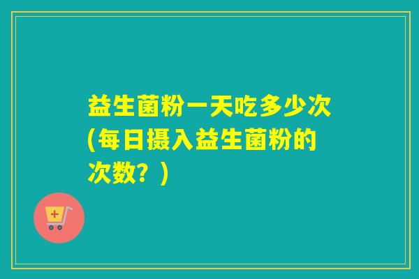 益生菌粉一天吃多少次(每日摄入益生菌粉的次数？)