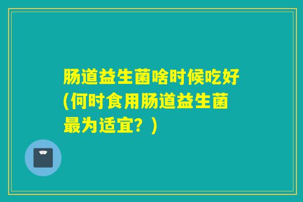 肠道益生菌啥时候吃好(何时食用肠道益生菌为适宜？)