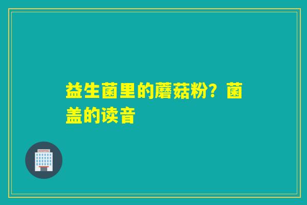 益生菌里的蘑菇粉？菌盖的读音