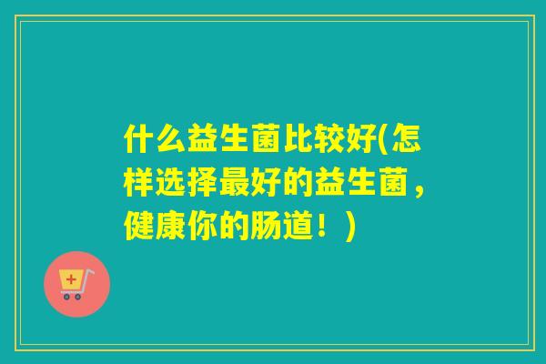 什么益生菌比较好(怎样选择好的益生菌，健康你的肠道！)