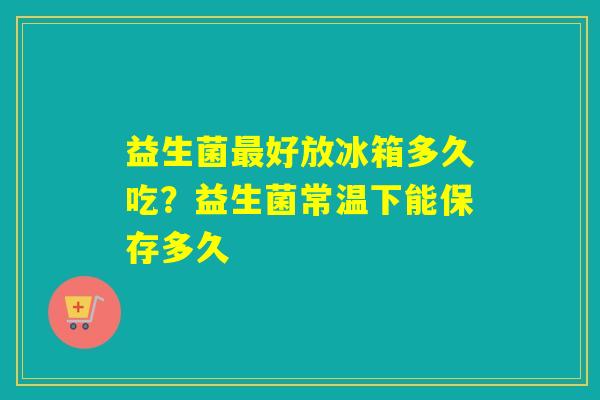 益生菌好放冰箱多久吃？益生菌常温下能保存多久