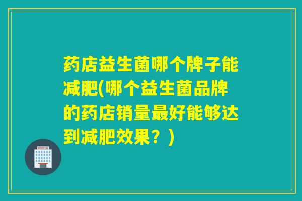 药店益生菌哪个牌子能(哪个益生菌品牌的药店销量好能够达到效果？)