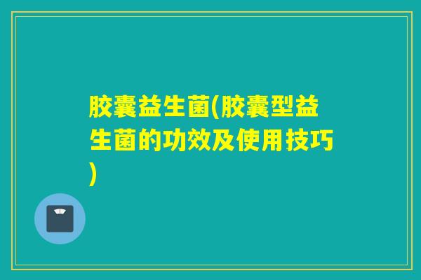 胶囊益生菌(胶囊型益生菌的功效及使用技巧)