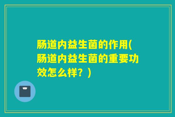 肠道内益生菌的作用(肠道内益生菌的重要功效怎么样?) 肠道内益生菌的作用(肠道内益生菌的重要功效怎么样?)