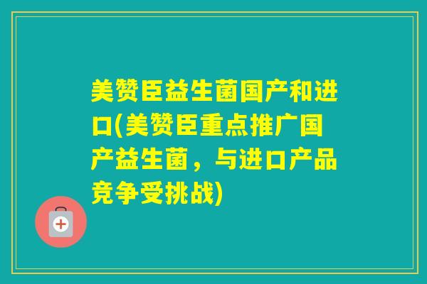 美赞臣益生菌国产和进口(美赞臣重点推广国产益生菌，与进口产品竞争受挑战)