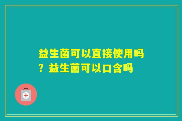 益生菌可以直接使用吗？益生菌可以口含吗