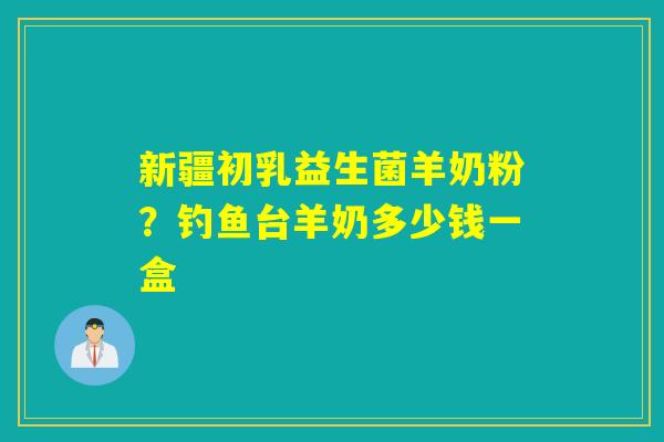 新疆初乳益生菌羊奶粉？钓鱼台羊奶多少钱一盒