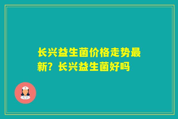 长兴益生菌价格走势新？长兴益生菌好吗
