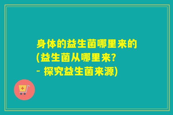 身体的益生菌哪里来的(益生菌从哪里来？ - 探究益生菌来源)