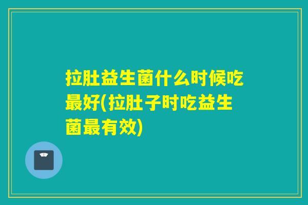 拉肚益生菌什么时候吃好(拉肚子时吃益生菌有效)