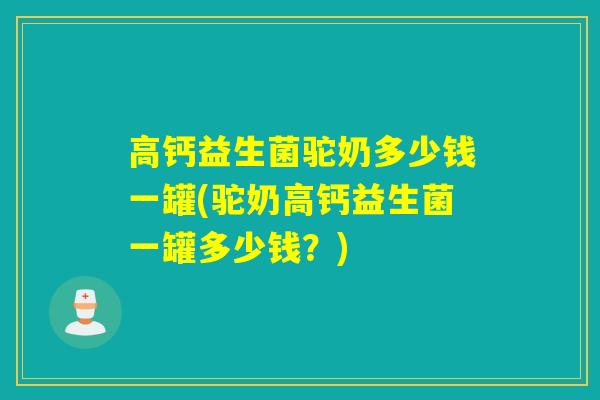高钙益生菌驼奶多少钱一罐(驼奶高钙益生菌一罐多少钱？)