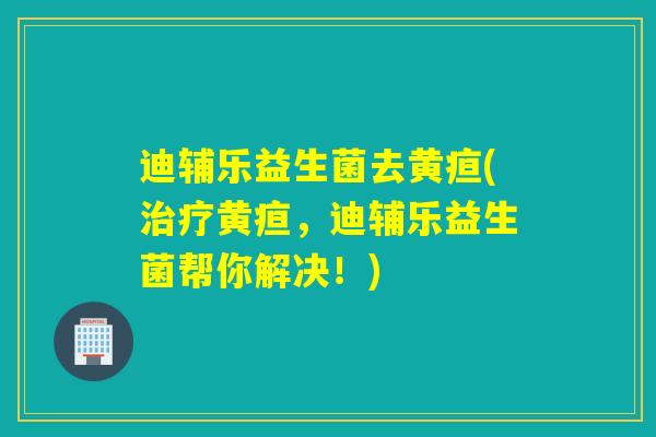 迪辅乐益生菌去黄疸(黄疸，迪辅乐益生菌帮你解决！)