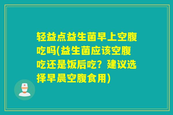 轻益点益生菌早上空腹吃吗(益生菌应该空腹吃还是饭后吃？建议选择早晨空腹食用)