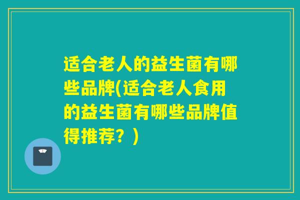适合老人的益生菌有哪些品牌(适合老人食用的益生菌有哪些品牌值得推荐？)