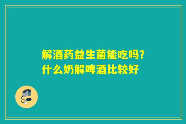 解酒药益生菌能吃吗？什么奶解啤酒比较好