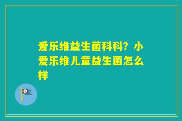 爱乐维益生菌科科?小爱乐维儿童益生菌怎么样 爱乐维益生菌科科?小爱乐维儿童益生菌怎么样