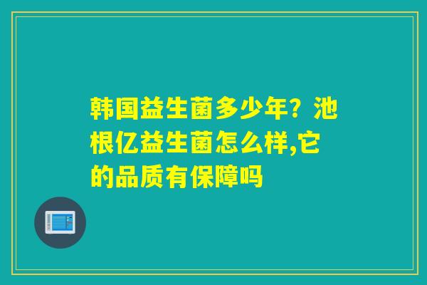韩国益生菌多少年？池根亿益生菌怎么样,它的品质有保障吗