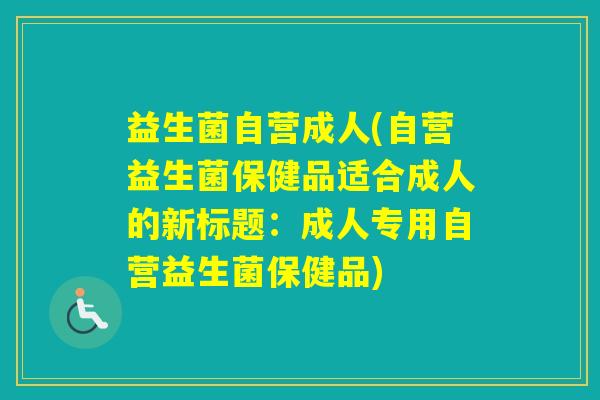 益生菌自营成人(自营益生菌保健品适合成人的新标题：成人专用自营益生菌保健品)