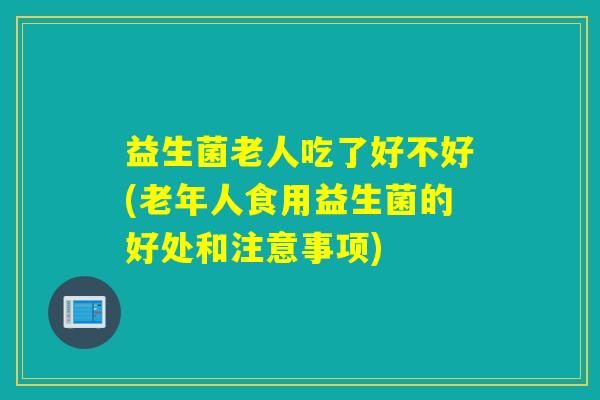 益生菌老人吃了好不好(老年人食用益生菌的好处和注意事项)