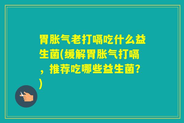 胃老打嗝吃什么益生菌(缓解胃打嗝,推荐吃哪些益生菌?) 胃老打嗝吃什么益生菌(缓解胃打嗝,推荐吃哪些益生菌?)