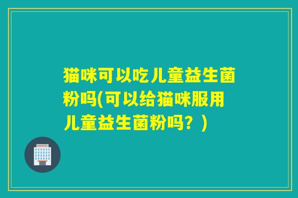 猫咪可以吃儿童益生菌粉吗(可以给猫咪服用儿童益生菌粉吗？)
