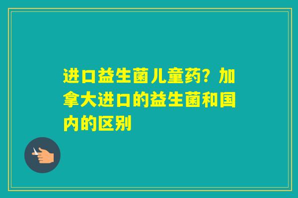 进口益生菌儿童药?加拿大进口的益生菌和国内的区别 进口益生菌儿童药?加拿大进口的益生菌和国内的区别