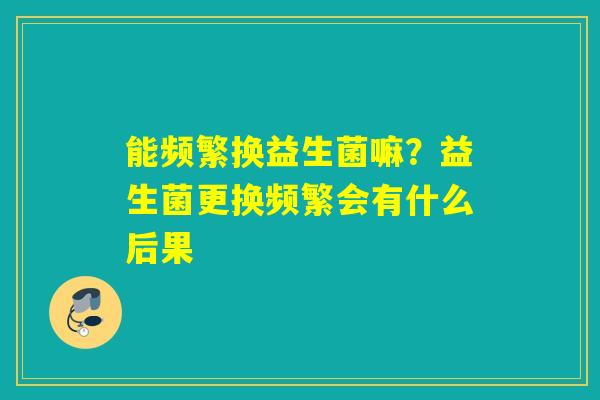 能频繁换益生菌嘛？益生菌更换频繁会有什么后果