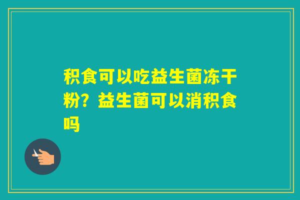 积食可以吃益生菌冻干粉?益生菌可以消积食吗 积食可以吃益生菌冻干粉?益生菌可以消积食吗