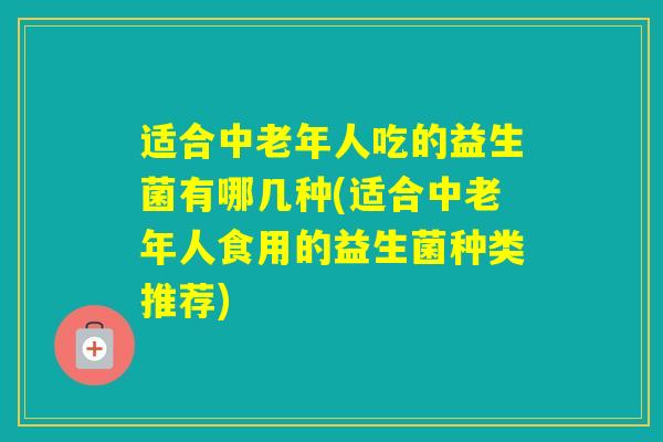 适合中老年人吃的益生菌有哪几种(适合中老年人食用的益生菌种类推荐)