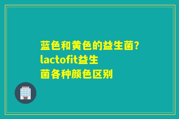蓝色和黄色的益生菌？lactofit益生菌各种颜色区别