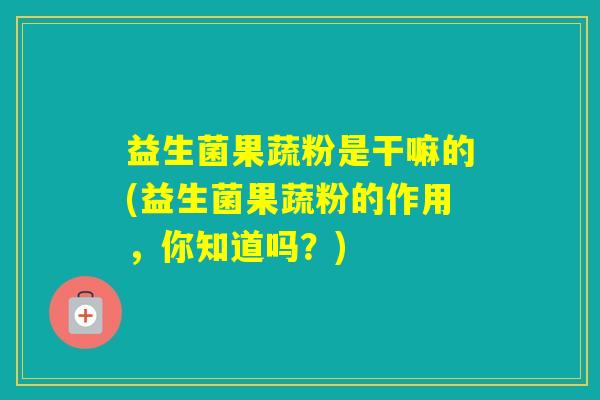 益生菌果蔬粉是干嘛的(益生菌果蔬粉的作用，你知道吗？)