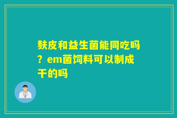 麸皮和益生菌能同吃吗？em菌饲料可以制成干的吗