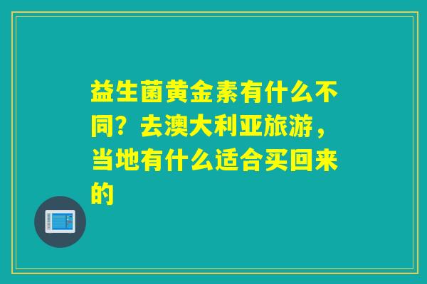益生菌黄金素有什么不同？去澳大利亚旅游，当地有什么适合买回来的