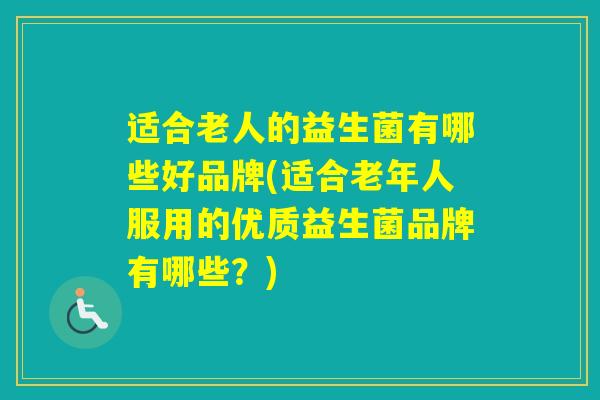 适合老人的益生菌有哪些好品牌(适合老年人服用的优质益生菌品牌有哪些？)