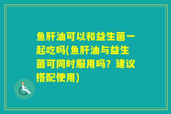 鱼油可以和益生菌一起吃吗(鱼油与益生菌可同时服用吗？建议搭配使用)
