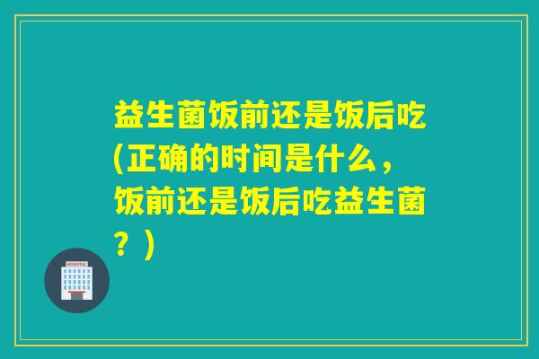益生菌饭前还是饭后吃(正确的时间是什么,饭前还是饭后吃益生菌?) 益生菌饭前还是饭后吃(正确的时间是什么,饭前还是饭后吃益生菌?)