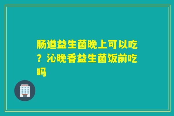 肠道益生菌晚上可以吃？沁晚香益生菌饭前吃吗